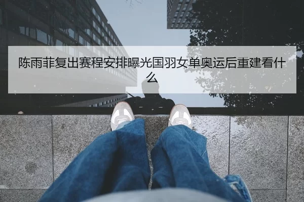 陈雨菲复出赛程安排曝光国羽女单奥运后重建看什么