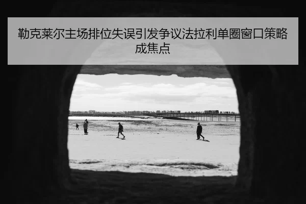 勒克莱尔主场排位失误引发争议法拉利单圈窗口策略成焦点