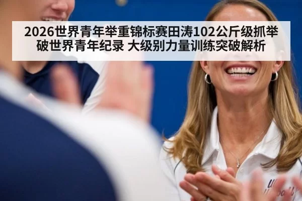 2026世界青年举重锦标赛田涛102公斤级抓举破世界青年纪录 大级别力量训练突破解析