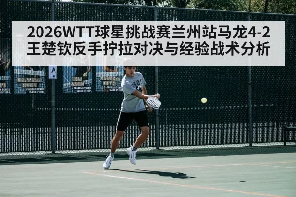 2026WTT球星挑战赛兰州站马龙4-2王楚钦反手拧拉对决与经验战术分析