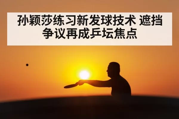 孙颖莎练习新发球技术 遮挡争议再成乒坛焦点