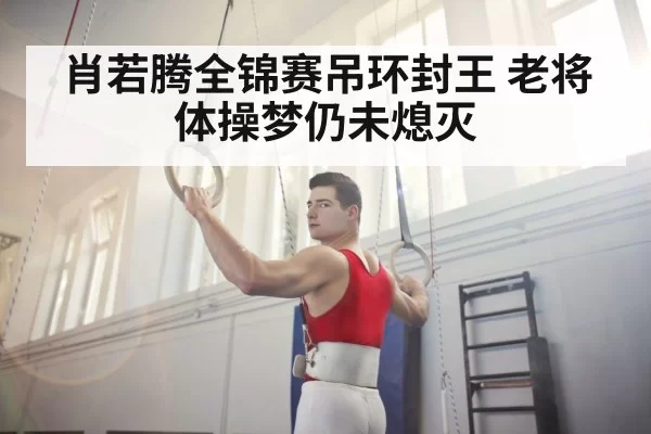 肖若腾全锦赛吊环封王 老将体操梦仍未熄灭